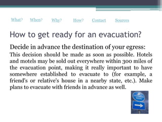 What?   When?    Why?     How?    Contact   Sources


How to get ready for an evacuation?
Decide in advance the destination of your egress:
This decision should be made as soon as possible. Hotels
and motels may be sold out everywhere within 300 miles of
the evacuation point, making it really important to have
somewhere established to evacuate to (for example, a
friend's or relative's house in a nearby state, etc.). Make
plans to evacuate with friends in advance as well.
 