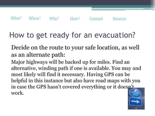 What?   When?    Why?     How?     Contact   Sources



How to get ready for an evacuation?
Decide on the route to your safe location, as well
as an alternate path:
Major highways will be backed up for miles. Find an
alternative, winding path if one is available. You may and
most likely will find it necessary. Having GPS can be
helpful in this instance but also have road maps with you
in case the GPS hasn't covered everything or it doesn't
work.
 