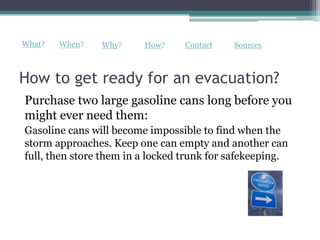 What?   When?   Why?     How?     Contact   Sources



How to get ready for an evacuation?
Purchase two large gasoline cans long before you
might ever need them:
Gasoline cans will become impossible to find when the
storm approaches. Keep one can empty and another can
full, then store them in a locked trunk for safekeeping.
 