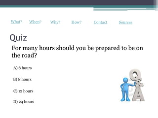 What?    When?   Why?   How?   Contact   Sources



Quiz
For many hours should you be prepared to be on
the road?
 A) 6 hours

 B) 8 hours

 C) 12 hours

 D) 24 hours
 