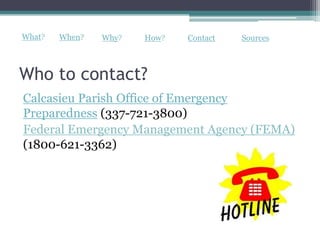 What?   When?   Why?   How?   Contact   Sources



Who to contact?
Calcasieu Parish Office of Emergency
Preparedness (337-721-3800)
Federal Emergency Management Agency (FEMA)
(1800-621-3362)
 