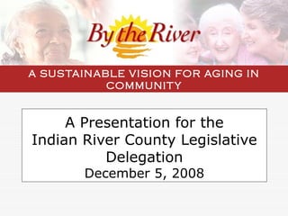 A Presentation for the Indian River County Legislative Delegation December 5, 2008 A SUSTAINABLE VISION FOR AGING IN COMMUNITY 