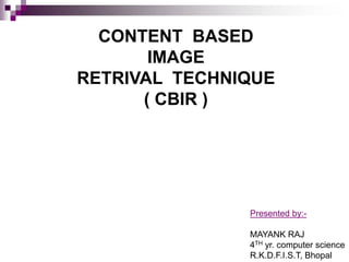 CONTENT BASED
IMAGE
RETRIVAL TECHNIQUE
( CBIR )
Presented by:-
MAYANK RAJ
4TH yr. computer science
R.K.D.F.I.S.T, Bhopal
 
