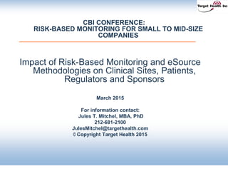 CBI CONFERENCE:
RISK-BASED MONITORING FOR SMALL TO MID-SIZE
COMPANIES
Impact of Risk-Based Monitoring and eSource
Methodologies on Clinical Sites, Patients,
Regulators and Sponsors
March 2015
For information contact:
Jules T. Mitchel, MBA, PhD
212-681-2100
JulesMitchel@targethealth.com
© Copyright Target Health 2015
 