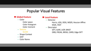 Popular Visual Features
 Global Feature
– Color
Color space
Color histogram
Color moment
– Texture
GLCM
– Shape Context
– GIST
– Color Name
 Local Feature
– Detector
Harris, LOG, DOG, MSER, Hessian Aﬃne
KAZE, FAST
– Descriptor
SIFT, SURF, LIOP, BRIEF
ORB, FREAK, BRISK, CARD, Edge-SIFT
 