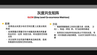 灰度共生矩阵
GLCM (Gray Level Co-ocurrence Matrices)
 思想
– 纹理是由灰度分布在空间位置上反复出现而
形成
– 纹理图像在图像空间中相隔某距离的两象素
间会存在一定的 灰度关系，即灰度的空间相
关性
– 共生矩阵方法用条件概率来反映纹理，是相
邻象素的灰度相关性的表现。
– 根据图像像素之间的位置关系（距离， 方
向），构造一种矩 阵，作为纹理的描述
– 矩阵的行坐标和列坐标表示不同的灰度，考
察一对对象素出现的频度，以此作为矩阵中的元
素
 方法
 