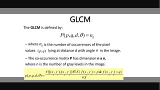 • The GLCM is deﬁned by:
– wherenij is the number of occurrences of the pixel
values lying at distance d with angle  in the image.
– The co-occurrence matrix P has dimension n x n,
where n is the number of gray levels in the image.
P(p,q,d,)  nij
#{[(x , y ),(x , y )]S | f (x , y )  p & f (x , y )  q}
p(p,q,d,)  1 1 2 2 1 1 2 2
#S
GLCM
(p,q)
nij
 