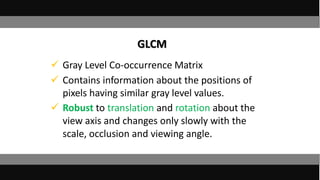 Gray Level Co-occurrence Matrix
 Contains information about the positions of
pixels having similar gray level values.
 Robust to translation and rotation about the
view axis and changes only slowly with the
scale, occlusion and viewing angle.
GLCM
 