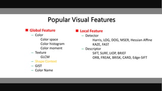 Popular Visual Features
 Global Feature
– Color
Color space
Color histogram
Color moment
– Texture
GLCM
– Shape Context
– GIST
– Color Name
 Local Feature
– Detector
Harris, LOG, DOG, MSER, Hessian Aﬃne
KAZE, FAST
– Descriptor
SIFT, SURF, LIOP, BRIEF
ORB, FREAK, BRISK, CARD, Edge-SIFT
 