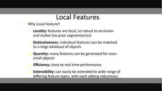 • Why Local Feature?
– Locality: features are local, so robust to occlusion
and clutter (no prior segmentation)
– Distinctiveness: individual features can be matched
to a large database of objects
– Quantity: many features can be generated for even
small objects
– Eﬃciency: close to real-time performance
– Extensibility: can easily be extended to wide range of
diﬀering feature types, with each adding robustness
Local Features
 