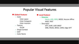 Popular Visual Features
 Global Feature
– Color
Color space
Color histogram
Color moment
– Texture
GLCM
– Shape Context
– GIST
– Color Name
 Local Feature
– Detector
Harris, LOG, DOG, MSER, Hessian Aﬃne
KAZE, FAST
– Descriptor
SIFT, SURF, LIOP, BRIEF
ORB, FREAK, BRISK, CARD, Edge-SIFT
 