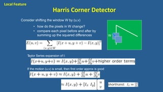 Consider shifting the window W by (u,v)
• how do the pixels in W change?
• compare each pixel before and after by
summing up the squared differences W
Taylor Series expansion of I:
If the motion (u,v) is small, then first order approx is good
Local Feature
Harris Corner Detector
 