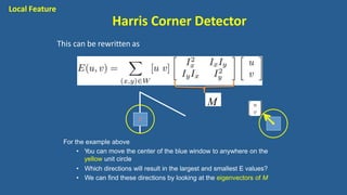 M
This can be rewritten as
For the example above
• You can move the center of the blue window to anywhere on the
yellow unit circle
• Which directions will result in the largest and smallest E values?
• We can find these directions by looking at the eigenvectors of M
Local Feature
Harris Corner Detector
 
