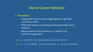 Harris Corner Detector
• Procedure:
− Compute M matrix for each image window to get their
cornerness scores
− Find points whose surrounding window gave large corner
response
− Take the points of local maxima, i.e., perform non
-‐maximum suppression
优点：A 、旋转不变性；B、图像灰度的仿射变化具有部分的不变性。
缺点：A 、它对尺度很敏感，不具备几何尺度不变性；B、提取的角点是像素级的。
 