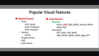 Popular Visual Features
 Global Feature
– Color
Color space
Color histogram
Color moment
– Texture
GLCM
– Shape Context
– GIST
– Color Name
 Local Feature
– Detector
Harris, LOG, DOG, MSER, Hessian Aﬃne
KAZE, FAST
– Descriptor
SIFT, SURF, LIOP, BRIEF
ORB, FREAK, BRISK, CARD, Edge-SIFT
 