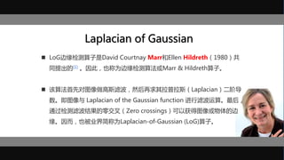 Laplacian of Gaussian
 LoG边缘检测算子是David Courtnay Marr和Ellen Hildreth（1980）共
同提出的[1] 。因此，也称为边缘检测算法或Marr & Hildreth算子。
 该算法首先对图像做高斯滤波，然后再求其拉普拉斯（Laplacian）二阶导
数。即图像与 Laplacian of the Gaussian function 进行滤波运算。最后，
通过检测滤波结果的零交叉（Zero crossings）可以获得图像或物体的边
缘。因而，也被业界简称为Laplacian-of-Gaussian (LoG)算子。
 