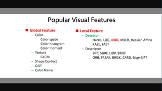 Popular Visual Features
 Global Feature
– Color
Color space
Color histogram
Color moment
– Texture
GLCM
– Shape Context
– GIST
– Color Name
 Local Feature
– Detector
Harris, LOG, DOG, MSER, Hessian Aﬃne
KAZE, FAST
– Descriptor
SIFT, SURF, LIOP, BRIEF
ORB, FREAK, BRISK, CARD, Edge-SIFT
 