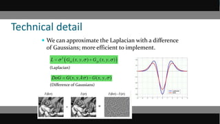 Technical detail
 We can approximate the Laplacian with a difference
of Gaussians; more efficient to implement.
(Laplacian)
(Difference of Gaussians)
 