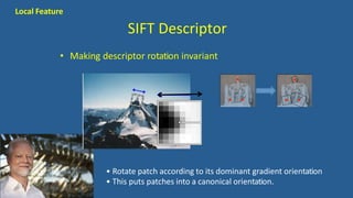 SIFT Descriptor
• Making descriptor rotation invariant
• Rotate patch according to its dominant gradient orientation
• This puts patches into a canonical orientation.
Local Feature
 