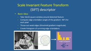 Scale Invariant Feature Transform
(SIFT) descriptor
• Basic idea:
− Take 16x16 square window around detected feature
− Compute edge orientation (angle of the gradient -‐90) for
each pixel
− Throw out weak edges (threshold gradient magnitude)
− Create histogram of surviving edge orientations
0 2
angle histogram
 