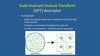 • Full version:
− Divide the 16x16 window into a 4x4 grid of cells (2x2 case
shown below)
− Compute an orientation histogram for each cell
− 16 cells X 8 orientations = 128 dimensional descriptor
Scale Invariant Feature Transform
(SIFT) descriptor
 