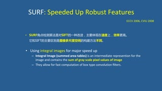 SURF: Speeded Up Robust Features
• Using integral images for major speed up
– Integral Image (summed area tables) is an intermediate represention for the
image and contains the sum of gray scale pixel values of image
– They allow for fast computation of box type convolution ﬁlters.
ECCV 2006, CVIU 2008
• SURF角点检测算法是对SIFT的一种改进，主要体现在速度上，效率更高。
它和SIFT的主要区别是图像多尺度空间的构建方法不同。
 