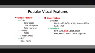 Popular Visual Features
 Global Feature
– Color
Color space
Color histogram
Color moment
– Texture
GLCM
– Shape Context
– GIST
– Color Name
 Local Feature
– Detector
Harris, LOG, DOG, MSER, Hessian Aﬃne
KAZE, FAST
– Descriptor
SIFT, SURF, GLOH, LIOP, BRIEF
ORB, FREAK, BRISK, CARD, Edge-SIFT
 