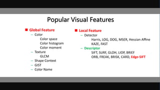 Popular Visual Features
 Global Feature
– Color
Color space
Color histogram
Color moment
– Texture
GLCM
– Shape Context
– GIST
– Color Name
 Local Feature
– Detector
Harris, LOG, DOG, MSER, Hessian Aﬃne
KAZE, FAST
– Descriptor
SIFT, SURF, GLOH, LIOP, BRIEF
ORB, FREAK, BRISK, CARD, Edge-SIFT
 