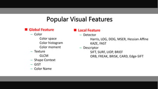 Popular Visual Features
 Global Feature
– Color
Color space
Color histogram
Color moment
– Texture
GLCM
– Shape Context
– GIST
– Color Name
 Local Feature
– Detector
Harris, LOG, DOG, MSER, Hessian Aﬃne
KAZE, FAST
– Descriptor
SIFT, SURF, LIOP, BRIEF
ORB, FREAK, BRISK, CARD, Edge-SIFT
 