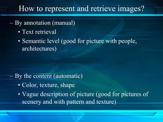 How to represent and retrieve images?
– By annotation (manual)
• Text retrieval
• Semantic level (good for picture with people,
architectures)
– By the content (automatic)
• Color, texture, shape
• Vague description of picture (good for pictures of
scenery and with pattern and texture)
 