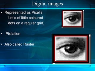 Digital images
• Represented as Pixel’s
-Lot’s of little coloured
dots on a regular grid.
• Pixilation
• Also called Raster
 