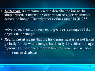 • Histogram is a measure used to describe the image. In
simple words it means the distribution of color brightness
across the image. The brightness values range in [0..255]
Adv:- robustness with respect to geometric changes of the
objects in the image.
• Region based means that the histogram measure is not taken
globally for the whole image, but locally for different image
regions. This region-histogram features were used as index
of the image database.
 