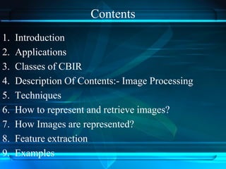 Contents
1. Introduction
2. Applications
3. Classes of CBIR
4. Description Of Contents:- Image Processing
5. Techniques
6. How to represent and retrieve images?
7. How Images are represented?
8. Feature extraction
9. Examples
 