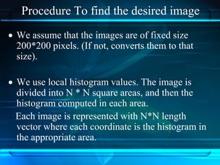 Procedure To find the desired image
 We assume that the images are of fixed size
200*200 pixels. (If not, converts them to that
size).
 We use local histogram values. The image is
divided into N * N square areas, and then the
histogram computed in each area.
Each image is represented with N*N length
vector where each coordinate is the histogram in
the appropriate area.
 