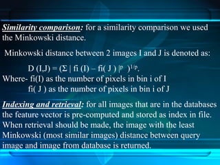 Similarity comparison: for a similarity comparison we used
the Minkowski distance.
Minkowski distance between 2 images I and J is denoted as:
D (I,J) = (Σ | fi (I) – fi( J ) |p )1/p.
Where- fi(I) as the number of pixels in bin i of I
fi( J ) as the number of pixels in bin i of J
Indexing and retrieval: for all images that are in the databases
the feature vector is pre-computed and stored as index in file.
When retrieval should be made, the image with the least
Minkowski (most similar images) distance between query
image and image from database is returned.
 
