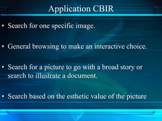Application CBIR
• Search for one specific image.
• General browsing to make an interactive choice.
• Search for a picture to go with a broad story or
search to illustrate a document.
• Search based on the esthetic value of the picture.
 