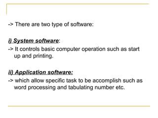 -> There are two type of software:
i) System software:
-> It controls basic computer operation such as start
up and printing.
ii) Application software:
-> which allow specific task to be accomplish such as
word processing and tabulating number etc.
 