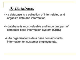 3) Database:
-> a database is a collection of inter related and
organize data and information.
-> database is most valuable and important part of
computer base information system (CBIS)
-> An organization’s data base contains facts
information on customer employee etc.
 