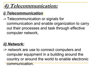 4) Telecommunication:
i) Telecommunication:
-> Telecommunication or signals for
communication and enable organization to carry
out their processes and task through effective
computer network,
ii) Network:
-> network are use to connect computers and
computer equipment in a building around the
country or around the world to enable electronic
communication.
 