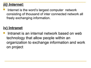 iii) Internet:
 Internet is the word’s largest computer network
consisting of thousand of inter connected network all
freely exchanging information.
iv) Intranet
 Intranet is an internal network based on web
technology that allow people within an
organization to exchange information and work
on project
 