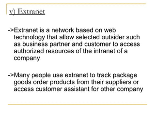 v) Extranet
->Extranet is a network based on web
technology that allow selected outsider such
as business partner and customer to access
authorized resources of the intranet of a
company
->Many people use extranet to track package
goods order products from their suppliers or
access customer assistant for other company
 