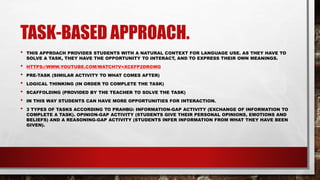 TASK-BASED APPROACH.
• THIS APPROACH PROVIDES STUDENTS WITH A NATURAL CONTEXT FOR LANGUAGE USE. AS THEY HAVE TO
SOLVE A TASK, THEY HAVE THE OPPORTUNITY TO INTERACT, AND TO EXPRESS THEIR OWN MEANINGS.
• HTTPS://WWW.YOUTUBE.COM/WATCH?V=XCEFP2DRGWG
• PRE-TASK (SIMILAR ACTIVITY TO WHAT COMES AFTER)
• LOGICAL THINKING (IN ORDER TO COMPLETE THE TASK)
• SCAFFOLDING (PROVIDED BY THE TEACHER TO SOLVE THE TASK)
• IN THIS WAY STUDENTS CAN HAVE MORE OPPORTUNITIES FOR INTERACTION.
• 3 TYPES OF TASKS ACCORDING TO PRAHBU: INFORMATION-GAP ACTIVITY (EXCHANGE OF INFORMATION TO
COMPLETE A TASK). OPINION-GAP ACTIVITY (STUDENTS GIVE THEIR PERSONAL OPINIONS, EMOTIONS AND
BELIEFS) AND A REASONING-GAP ACTIVITY (STUDENTS INFER INFORMATION FROM WHAT THEY HAVE BEEN
GIVEN).
 