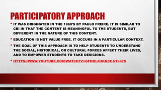 PARTICIPATORY APPROACH
• IT WAS ORIGINATED IN THE 1960’S BY PAULO FREIRE. IT IS SIMILAR TO
CBI IN THAT THE CONTENT IS MEANINGFUL TO THE STUDENTS, BUT
DIFFERENT IN THE NATURE OF THIS CONTENT.
• EDUCATION IS NOT VALUE FREE. IT OCCURS IN A PARTICULAR CONTEXT.
• THE GOAL OF THIS APPROACH IS TO HELP STUDENTS TO UNDERSTAND
THE SOCIAL, HISTORICAL, OR CULTURAL FORCES AFFECT THEIR LIVES,
AND TO EMPOWER STUDENTS TO TAKE DESICIONS.
• HTTPS://WWW.YOUTUBE.COM/WATCH?V=GFNKLK3KNCC&T=47S
 