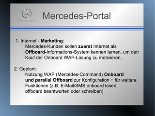 Mercedes-Portal 1. Internet -  Marketing :  Mercedes-Kunden sollen  zuerst  Internet als  Offboard- Informations-System kennen lernen, um den  Kauf der Onboard WAP-Lösung zu motivieren.  2. Geplant:  Nutzung WAP (Mercedes-Command)  Onboard und parallel Offboard  zur Konfiguration + für weitere  Funktionen (z.B. E-Mail/SMS onboard lesen,  offboard beantworten oder schreiben) 