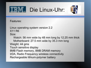 Die Linux-Uhr: Features:  Linux operating system version 2.2  X11 R6  Size:   Watch: 56 mm wide by 48 mm long by 12.25 mm thick    Motherboard: 27.5 mm wide by 35.3 mm long Weight: 44 gms Touch sensitive display  8MB Flash memory, 8MB DRAM memory  IrDA, Radio Frequency wireless connectivity  Rechargeable lithium-polymer battery 