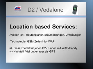 D2 / Vodafone Location based Services: „ Wo bin ich“, Routenplaner, Staumeldungen, Umleitungen Technologie: GSM-Zelleninfo, WAP => Einsatzbereit für jeden D2-Kunden mit WAP-Handy => Nachteil: Viel ungenauer als GPS 