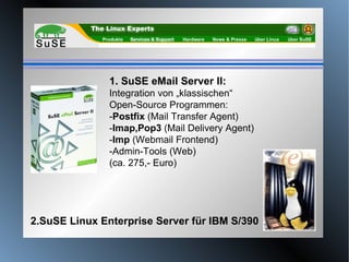 2.SuSE Linux Enterprise Server für IBM S/390 1. SuSE eMail Server II: Integration von „klassischen“ Open-Source Programmen: - Postfix  (Mail Transfer Agent)  - Imap,Pop3  (Mail Delivery Agent)  - Imp  (Webmail Frontend) -Admin-Tools (Web) (ca. 275,- Euro) 