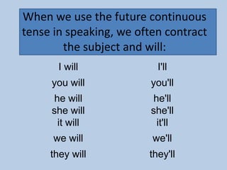 When we use the future continuous
tense in speaking, we often contract
        the subject and will:
       I will              I'll
     you will            you'll
      he will             he'll
     she will            she'll
       it will             it'll
      we will            we'll
     they will          they'll
 