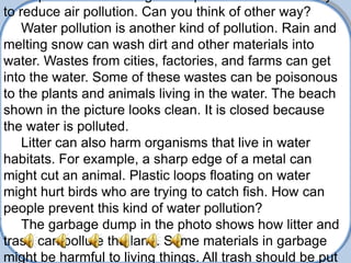 to reduce air pollution. Can you think of other way?
    Water pollution is another kind of pollution. Rain and
melting snow can wash dirt and other materials into
water. Wastes from cities, factories, and farms can get
into the water. Some of these wastes can be poisonous
to the plants and animals living in the water. The beach
shown in the picture looks clean. It is closed because
the water is polluted.
    Litter can also harm organisms that live in water
habitats. For example, a sharp edge of a metal can
might cut an animal. Plastic loops floating on water
might hurt birds who are trying to catch fish. How can
people prevent this kind of water pollution?
    The garbage dump in the photo shows how litter and
trash can pollute the land. Some materials in garbage
might be harmful to living things. All trash should be put
 