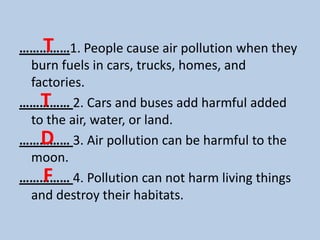 T
……………1. People cause air pollution when they
 burn fuels in cars, trucks, homes, and
 factories.
   T
…………… 2. Cars and buses add harmful added
 to the air, water, or land.
   D
…………… 3. Air pollution can be harmful to the
 moon.
   F
…………… 4. Pollution can not harm living things
 and destroy their habitats.
 